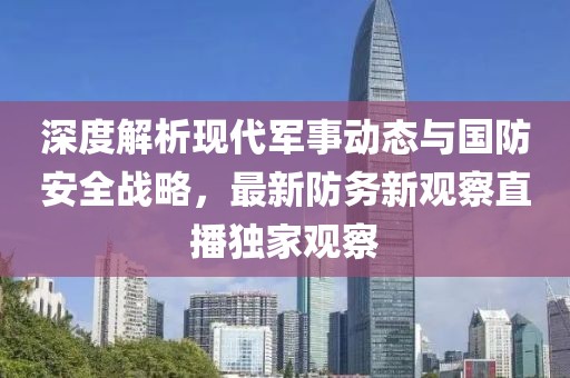 深度解析现代军事动态与国防安全战略，最新防务新观察直播独家观察