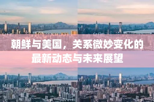 朝鲜与美国，关系微妙变化的最新动态与未来展望