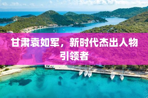 甘肃袁如军，新时代杰出人物引领者