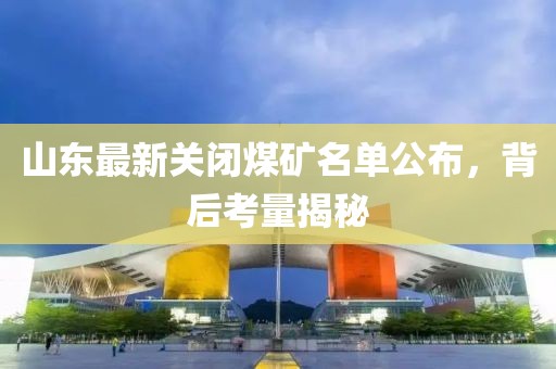 山东最新关闭煤矿名单公布，背后考量揭秘