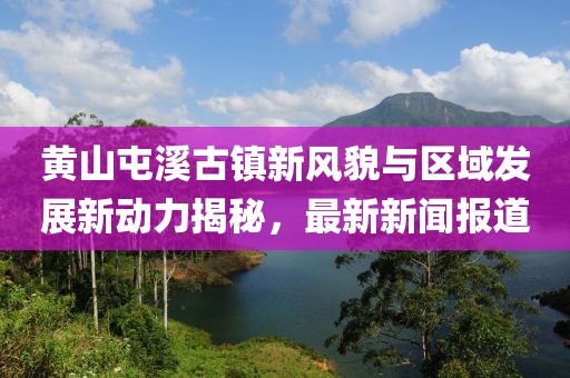 黄山屯溪古镇新风貌与区域发展新动力揭秘，最新新闻报道
