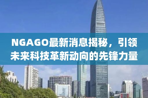 NGAGO最新消息揭秘，引领未来科技革新动向的先锋力量