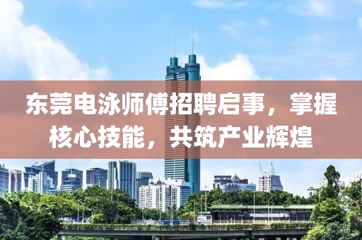 东莞电泳师傅招聘启事，掌握核心技能，共筑产业辉煌