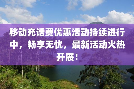 移动充话费优惠活动持续进行中，畅享无忧，最新活动火热开展！