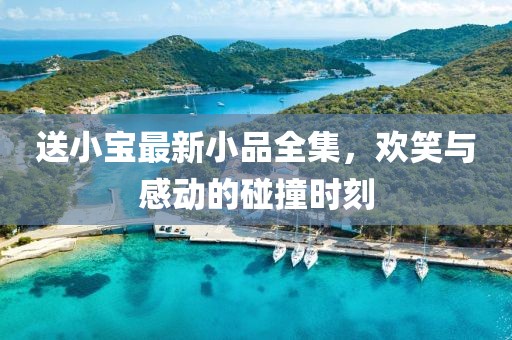 送小宝最新小品全集，欢笑与感动的碰撞时刻