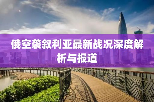 俄空袭叙利亚最新战况深度解析与报道