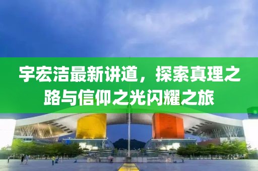 宇宏洁最新讲道，探索真理之路与信仰之光闪耀之旅