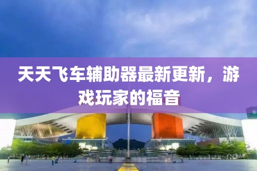 天天飞车辅助器最新更新，游戏玩家的福音