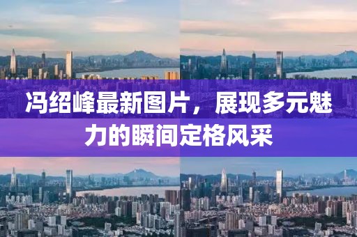 冯绍峰最新图片，展现多元魅力的瞬间定格风采