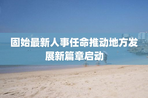 固始最新人事任命推动地方发展新篇章启动