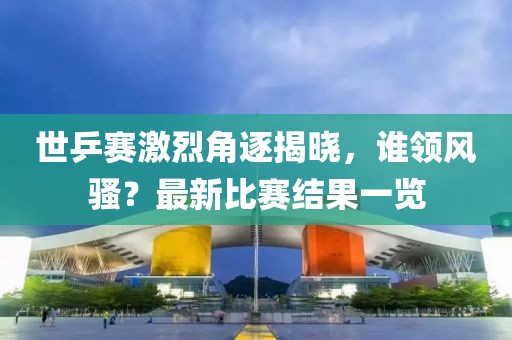 世乒赛激烈角逐揭晓，谁领风骚？最新比赛结果一览