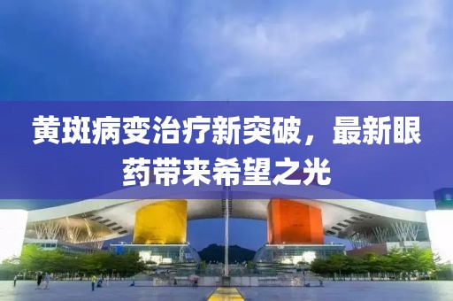 黄斑病变治疗新突破，最新眼药带来希望之光