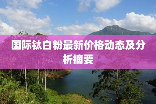国际钛白粉最新价格动态及分析摘要