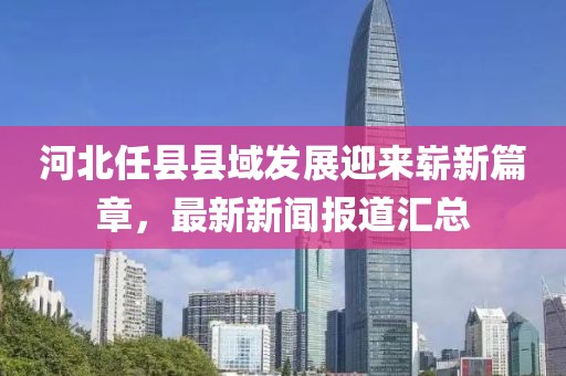 河北任县县域发展迎来崭新篇章，最新新闻报道汇总