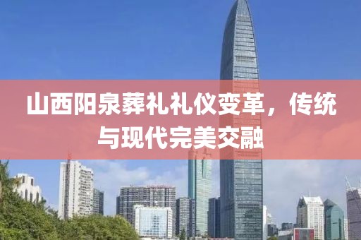 山西阳泉葬礼礼仪变革，传统与现代完美交融