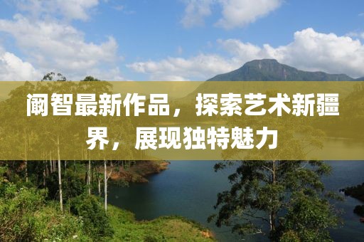 阚智最新作品，探索艺术新疆界，展现独特魅力