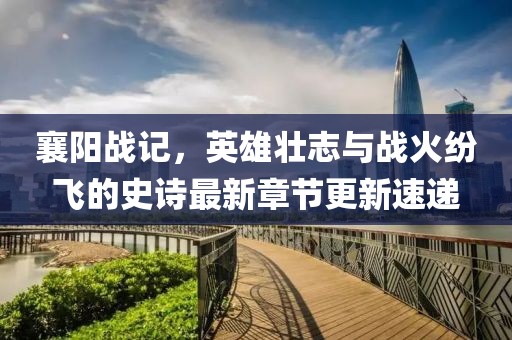 襄阳战记，英雄壮志与战火纷飞的史诗最新章节更新速递