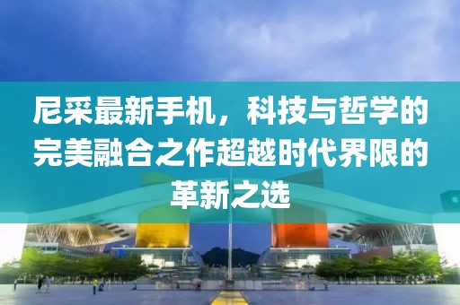 尼采最新手机，科技与哲学的完美融合之作超越时代界限的革新之选