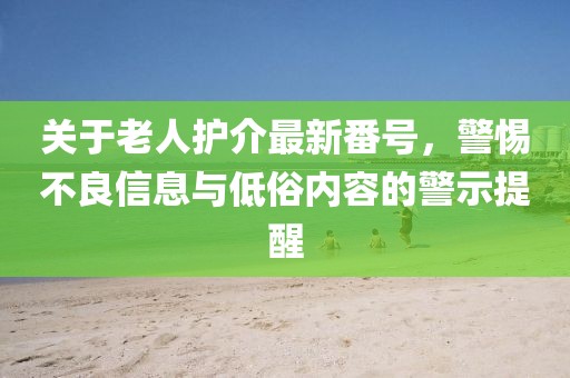 关于老人护介最新番号，警惕不良信息与低俗内容的警示提醒