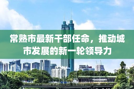 常熟市最新干部任命，推动城市发展的新一轮领导力