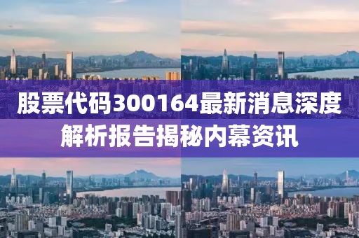 股票代码300164最新消息深度解析报告揭秘内幕资讯