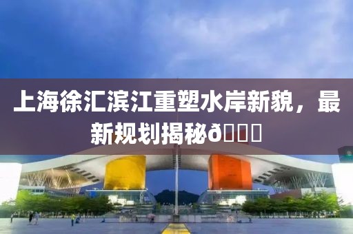 上海徐汇滨江重塑水岸新貌，最新规划揭秘🌟