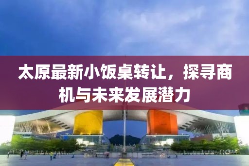 太原最新小饭桌转让，探寻商机与未来发展潜力