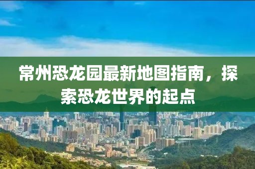 常州恐龙园最新地图指南，探索恐龙世界的起点