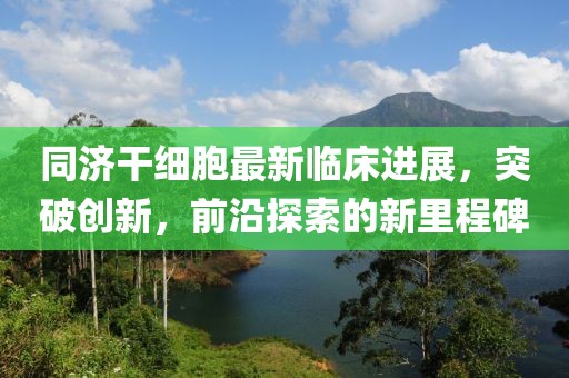 同济干细胞最新临床进展，突破创新，前沿探索的新里程碑