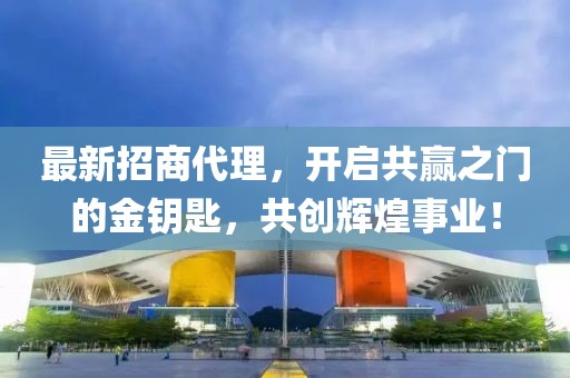 最新招商代理，开启共赢之门的金钥匙，共创辉煌事业！