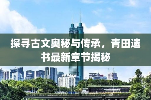 探寻古文奥秘与传承，青田遗书最新章节揭秘