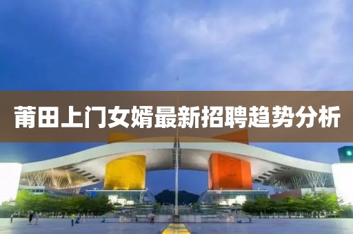 莆田上门女婿最新招聘趋势分析