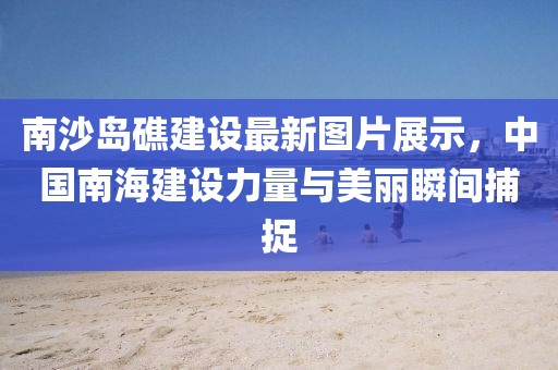 南沙岛礁建设最新图片展示，中国南海建设力量与美丽瞬间捕捉
