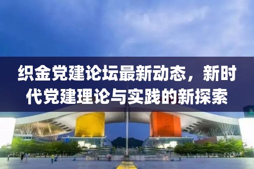 织金党建论坛最新动态，新时代党建理论与实践的新探索