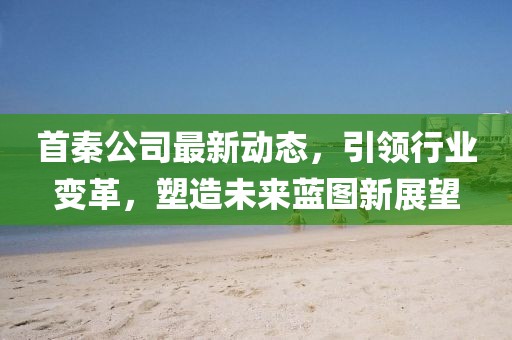 首秦公司最新动态，引领行业变革，塑造未来蓝图新展望