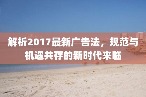 解析2017最新广告法，规范与机遇共存的新时代来临