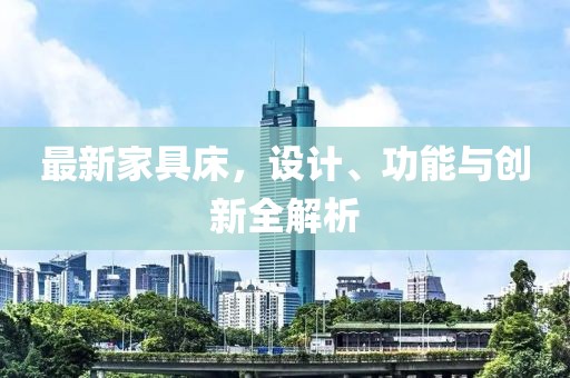 最新家具床，设计、功能与创新全解析