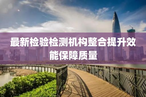 最新检验检测机构整合提升效能保障质量