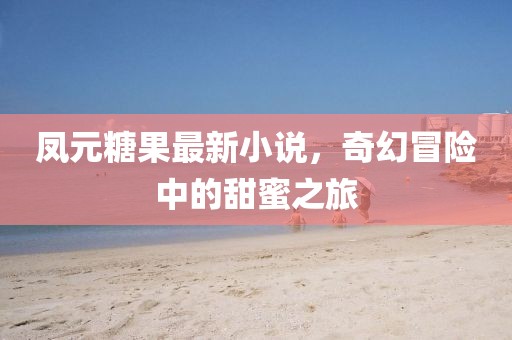 凤元糖果最新小说，奇幻冒险中的甜蜜之旅