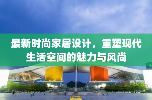 最新时尚家居设计，重塑现代生活空间的魅力与风尚