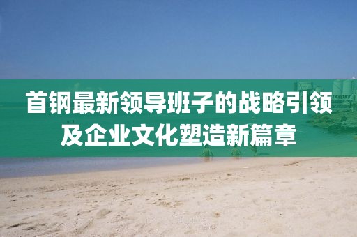 首钢最新领导班子的战略引领及企业文化塑造新篇章