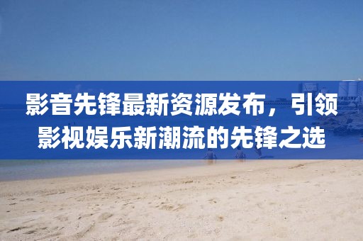 影音先锋最新资源发布，引领影视娱乐新潮流的先锋之选