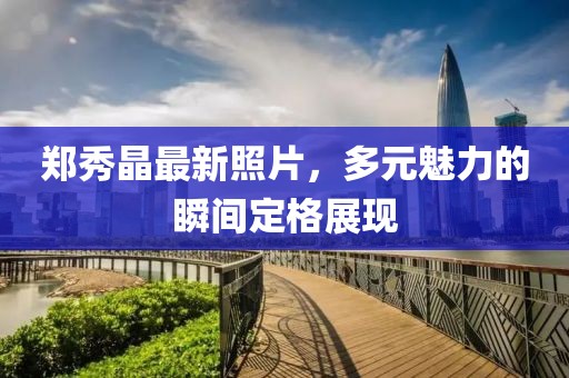 郑秀晶最新照片，多元魅力的瞬间定格展现