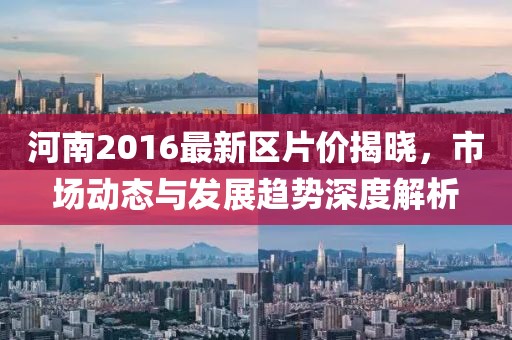 河南2016最新区片价揭晓，市场动态与发展趋势深度解析