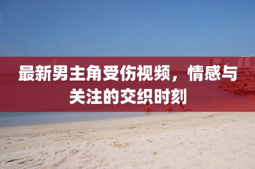 最新男主角受伤视频，情感与关注的交织时刻