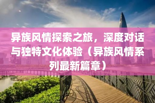异族风情探索之旅，深度对话与独特文化体验（异族风情系列最新篇章）