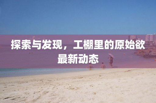 探索与发现，工棚里的原始欲最新动态