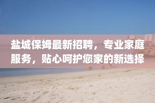 盐城保姆最新招聘，专业家庭服务，贴心呵护您家的新选择