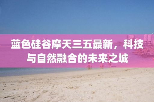 蓝色硅谷摩天三五最新，科技与自然融合的未来之城