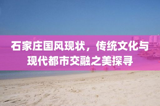 石家庄国风现状，传统文化与现代都市交融之美探寻